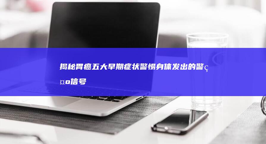 揭秘胃癌五大早期症状：警惕身体发出的警示信号！