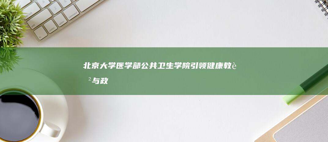 北京大学医学部公共卫生学院：引领健康教育与政策研究的前沿阵地